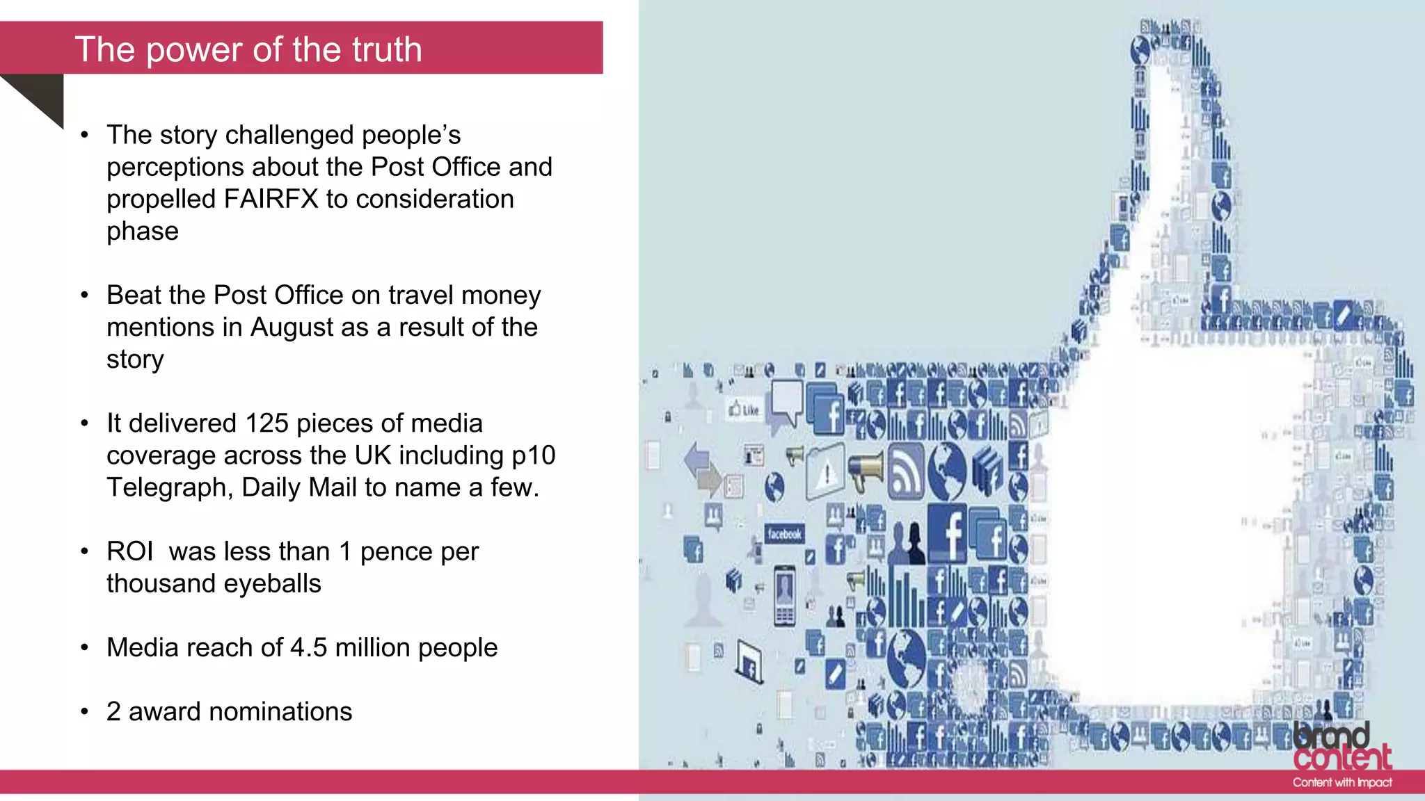 The power of the truth
• The story challenged people’s
perceptions about the Post Office and
propelled FAIRFX to consideration
phase
• Beat the Post Office on travel money
mentions in August as a result of the
story
• It delivered 125 pieces of media
coverage across the UK including p10
Telegraph, Daily Mail to name a few.
• ROI was less than 1 pence per
thousand eyeballs
• Media reach of 4.5 million people
• 2 award nominations
 