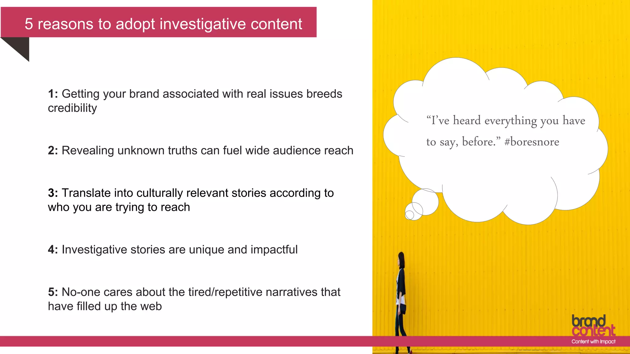 5 reasons to adopt investigative content
“I’ve heard everything you have
to say, before.” #boresnore
1: Getting your brand associated with real issues breeds
credibility
2: Revealing unknown truths can fuel wide audience reach
3: Translate into culturally relevant stories according to
who you are trying to reach
4: Investigative stories are unique and impactful
5: No-one cares about the tired/repetitive narratives that
have filled up the web
 