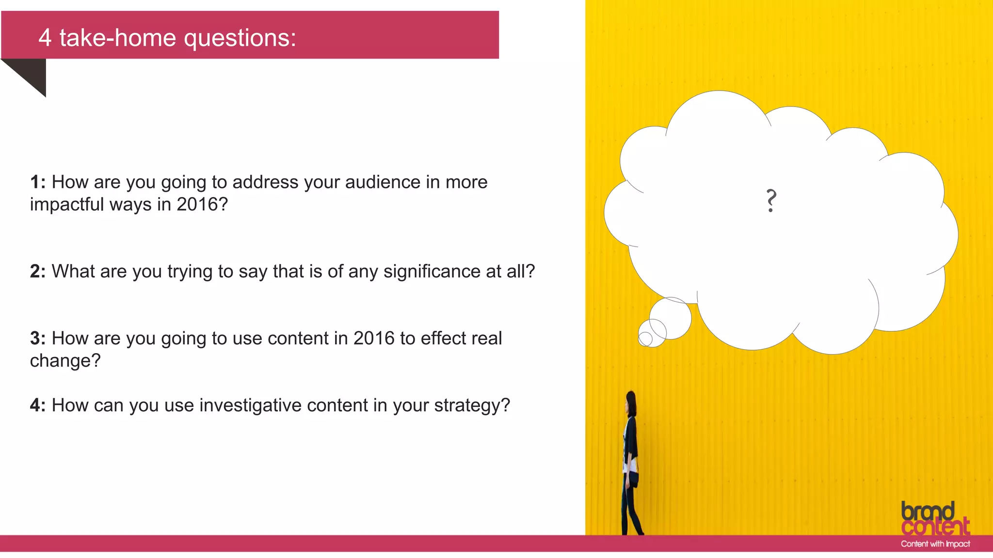 4 take-home questions:
?1: How are you going to address your audience in more
impactful ways in 2016?
2: What are you trying to say that is of any significance at all?
3: How are you going to use content in 2016 to effect real
change?
4: How can you use investigative content in your strategy?
 