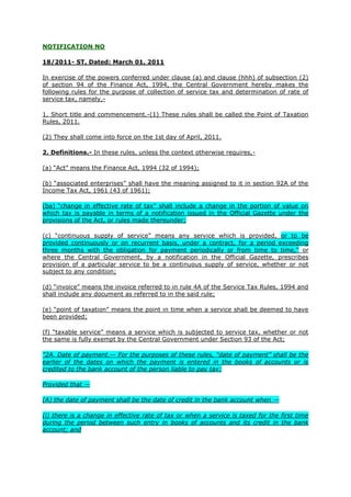 NOTIFICATION NO

18/2011- ST, Dated: March 01, 2011

In exercise of the powers conferred under clause (a) and clause (hhh) of subsection (2)
of section 94 of the Finance Act, 1994, the Central Government hereby makes the
following rules for the purpose of collection of service tax and determination of rate of
service tax, namely,-

1. Short title and commencement.-(1) These rules shall be called the Point of Taxation
Rules, 2011.

(2) They shall come into force on the 1st day of April, 2011.

2. Definitions.- In these rules, unless the context otherwise requires,-

(a) “Act” means the Finance Act, 1994 (32 of 1994);

(b) “associated enterprises” shall have the meaning assigned to it in section 92A of the
Income Tax Act, 1961 (43 of 1961);

(ba) “change in effective rate of tax” shall include a change in the portion of value on
which tax is payable in terms of a notification issued in the Official Gazette under the
provisions of the Act, or rules made thereunder;

(c) “continuous supply of service” means any service which is provided, or to be
provided continuously or on recurrent basis, under a contract, for a period exceeding
three months with the obligation for payment periodically or from time to time,” or
where the Central Government, by a notification in the Official Gazette, prescribes
provision of a particular service to be a continuous supply of service, whether or not
subject to any condition;

(d) “invoice” means the invoice referred to in rule 4A of the Service Tax Rules, 1994 and
shall include any document as referred to in the said rule;

(e) “point of taxation” means the point in time when a service shall be deemed to have
been provided;

(f) “taxable service” means a service which is subjected to service tax, whether or not
the same is fully exempt by the Central Government under Section 93 of the Act;

"2A. Date of payment.— For the purposes of these rules, ―date of payment‖ shall be the
earlier of the dates on which the payment is entered in the books of accounts or is
credited to the bank account of the person liable to pay tax:

Provided that —

(A) the date of payment shall be the date of credit in the bank account when —

(i) there is a change in effective rate of tax or when a service is taxed for the first time
during the period between such entry in books of accounts and its credit in the bank
account; and
 