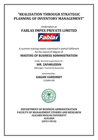 “REALISATION THROUGH STRATEGIC
PLANNING OF INVENTORY MANAGEMENT”
Undertaken at
FABLAS IMPEX PRIVATE LIMITED
A summer training report submitted in partial fulfilment
for the award of degree of
MASTERS OF BUSINESS ADMINISTRATION
Under the kind supervision of:-
MR. ZAFARUDDIN
(Manager- Finance & Accounts)
Submitted By:-
GAGAN VARSHNEY
(12MBA-08)
DEPARTMENT OF BUSINESS ADMINISTRATION
FACULTY OF MANAGEMENT STUDIES AND RESEARCH
ALIGARH MUSLIM UNIVERSITY
ALIGARH
(2013-2014)
 