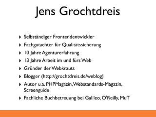 Jens Grochtdreis
‣   Selbständiger Frontendentwickler
‣   Fachgutachter für Qualitätssicherung
‣   10 Jahre Agenturerfahrung
‣   13 Jahre Arbeit im und fürs Web
‣   Gründer der Webkrauts
‣   Blogger (http://grochtdreis.de/weblog)
‣   Autor u.a. PHPMagazin, Webstandards-Magazin,
    Screenguide
‣   Fachliche Buchbetreuung bei Galileo, O'Reilly, MuT
 