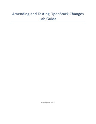 Amending	
  and	
  Testing	
  OpenStack	
  Changes	
  
Lab	
  Guide	
  
	
  
	
  
	
  
	
  
	
  
	
  
	
  
	
  
	
  
	
  
	
  
	
  
	
  
	
  
	
  
	
  
	
  
	
  
	
  
	
  
	
  
	
  
	
  
	
  
	
  
	
  
	
  
	
  
	
  
	
  
	
  
	
  
	
  
	
  
	
  
Cisco	
  Live!	
  2015	
  
	
  
	
  
 
