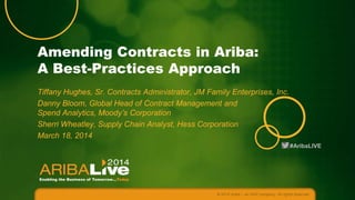 Amending Contracts in Ariba:
A Best-Practices Approach
Tiffany Hughes, Sr. Contracts Administrator, JM Family Enterprises, Inc.
Danny Bloom, Global Head of Contract Management and
Spend Analytics, Moody’s Corporation
Sherri Wheatley, Supply Chain Analyst, Hess Corporation
March 18, 2014
#AribaLIVE

© 2014 Ariba – an SAP company. All rights reserved.

 