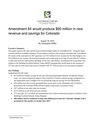 Amendment 64 would produce $60 million in new
revenue and savings for Colorado

                                          August 16, 2012
                                        By Christopher Stiffler

Executive Summary
This paper explores the state and local government budget impact of Amendment 64.1 Using the latest
research and best available estimates of consumption and price, this analysis concludes that Amendment
64 would, in the years prior to 2017 generate over $32 million in new revenue for the state budget, over
$14 million in new revenue for local governments and would result in savings of more than $12 million
in state and local law enforcement spending. Of the new state dollars, Amendment 64 would direct $24
million to the Building Excellent Schools Today (BEST) program that would result in the creation of
372 new jobs in cities and towns across Colorado with 217 of those jobs in the construction industry.

Key Findings
Amendment 64 will create
    $12 million in instant savings for the year following legalization because of reduced criminal
      costs. As courts and prisons adapt to fewer and fewer violators, annual savings (compared to a
      pre-legalization year’s budget) will rise toward the long run savings level of $40 million.
    $24 million new tax revenue generated from excise taxes on the wholesaler (all of which is
      promised to the Colorado Public School Capital Construction Assistance Fund)
    $8.7 million in new state sales tax revenue
    $14.5 million in new local sales tax revenue
    372 new jobs (217 of which are construction) from school construction projects on behave of the
      Building Excellent Schools Today Program
    $60 million total in combined savings and additional revenue for Colorado’s Budget with a
      potential for this number to double after 2017.




1
    DESCRIPTION OF A64
 
