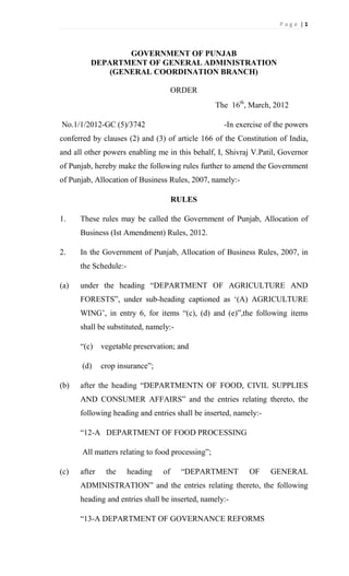 Page |1



                 GOVERNMENT OF PUNJAB
         DEPARTMENT OF GENERAL ADMINISTRATION
             (GENERAL COORDINATION BRANCH)

                                      ORDER
                                                  The 16th, March, 2012

No.1/1/2012-GC (5)/3742                             -In exercise of the powers
conferred by clauses (2) and (3) of article 166 of the Constitution of India,
and all other powers enabling me in this behalf, I, Shivraj V.Patil, Governor
of Punjab, hereby make the following rules further to amend the Government
of Punjab, Allocation of Business Rules, 2007, namely:-

                                      RULES

1.    These rules may be called the Government of Punjab, Allocation of
      Business (Ist Amendment) Rules, 2012.

2.    In the Government of Punjab, Allocation of Business Rules, 2007, in
      the Schedule:-

(a)   under the heading “DEPARTMENT OF AGRICULTURE AND
      FORESTS”, under sub-heading captioned as ‘(A) AGRICULTURE
      WING’, in entry 6, for items “(c), (d) and (e)”,the following items
      shall be substituted, namely:-

      “(c)    vegetable preservation; and

      (d)     crop insurance”;

(b)   after the heading “DEPARTMENTN OF FOOD, CIVIL SUPPLIES
      AND CONSUMER AFFAIRS” and the entries relating thereto, the
      following heading and entries shall be inserted, namely:-

      “12-A DEPARTMENT OF FOOD PROCESSING

      All matters relating to food processing”;

(c)   after    the     heading   of    “DEPARTMENT         OF     GENERAL
      ADMINISTRATION” and the entries relating thereto, the following
      heading and entries shall be inserted, namely:-

      “13-A DEPARTMENT OF GOVERNANCE REFORMS
 