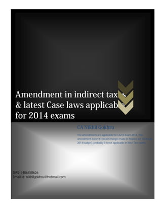 Amendment in indirect taxes 
& latest Case laws applicable 
for 2014 exams 
SMS: 9406858626 
Email id: nikhilgokhru@hotmail.com 
CA Nikhil Gokhru 
The amendments are applicable for CA/CS Exam 2014. This 
amendment doesn’t contain changes made in finance act 2014(July 
2014 budget), probably it is not applicable in Nov/ Dec exams. 
 