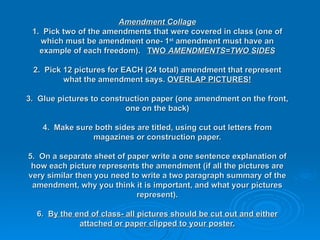 Amendment Collage 1.  Pick two of the amendments that were covered in class (one of which must be amendment one- 1 st  amendment must have an example of each freedom).  TWO  AMENDMENTS=TWO SIDES 2.  Pick 12 pictures for EACH (24 total) amendment that represent what the amendment says.  OVERLAP PICTURES! 3.  Glue pictures to construction paper (one amendment on the front, one on the back) 4.  Make sure both sides are titled, using cut out letters from magazines or construction paper. 5.  On a separate sheet of paper write a one sentence explanation of how each picture represents the amendment (if all the pictures are very similar then you need to write a two paragraph summary of the amendment, why you think it is important, and what your pictures represent). 6.  By the end of class- all pictures should be cut out and either attached or paper clipped to your poster. 