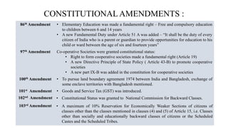CONSTITUTIONAL AMENDMENTS :
86th Amendment • Elementary Education was made a fundamental right – Free and compulsory education
to children between 6 and 14 years
• A new Fundamental Duty under Article 51 A was added – “It shall be the duty of every
citizen of India who is a parent or guardian to provide opportunities for education to his
child or ward between the age of six and fourteen years”
97th Amendment Co-operative Societies were granted constitutional status:
• Right to form cooperative societies made a fundamental right (Article 19)
• A new Directive Principle of State Policy ( Article 43-B) to promote cooperative
societies
• A new part IX-B was added in the constitution for cooperative societies
100th Amendment • To pursue land boundary agreement 1974 between India and Bangladesh, exchange of
some enclave territories with Bangladesh mentioned.
101st Amendment • Goods and Service Tax (GST) was introduced.
102nd Amendment • Constitutional Status was granted to National Commission for Backward Classes.
103rd Amendment • A maximum of 10% Reservation for Economically Weaker Sections of citizens of
classes other than the classes mentioned in clauses (4) and (5) of Article 15, i.e. Classes
other than socially and educationally backward classes of citizens or the Scheduled
Castes and the Scheduled Tribes.
 