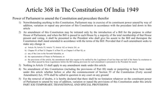 Article 368 in The Constitution Of India 1949
Power of Parliament to amend the Constitution and procedure therefor
1) Notwithstanding anything in this Constitution, Parliament may in exercise of its constituent power amend by way of
addition, variation or repeal any provision of this Constitution in accordance with the procedure laid down in this
article
2) An amendment of this Constitution may be initiated only by the introduction of a Bill for the purpose in either
House of Parliament, and when the Bill is passed in each House by a majority of the total membership of that House
present and voting, it shall be presented to the President who shall give his assent to the Bill and thereupon the
Constitution shall stand amended in accordance with the terms of the Bill: Provided that if such amendment seeks to
make any change in
a) Article 54, Article 55, Article 73, Article 162 or Article 241, or
b) Chapter IV of Part V, Chapter V of Part VI, or Chapter I of Part XI, or
c) any of the Lists in the Seventh Schedule, or
d) the representation of States in Parliament, or
e) the provisions of this article, the amendment shall also require to be ratified by the Legislature of not less than one half of the States by resolution to
that effect passed by those Legislatures before the Bill making provision for such amendment is presented to the President for assent
3) Nothing in Article 13 shall apply to any amendment made under this article
4) No amendment of this Constitution (including the provisions of Part III) made or purporting to have been made
under this article whether before or after the commencement of Section 55 of the Constitution (Forty second
Amendment) Act, 1976 shall be called in question in any court on any ground
5) For the removal of doubts, it is hereby declared that there shall be no limitation whatever on the constituent power
of Parliament to amend by way of addition, variation or repeal the provisions of this Constitution under this article
PART XXI TEMPORARY, TRANSITIONAL AND SPECIAL PROVISIONS
 