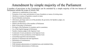 Amendment by simple majority of the Parliament
A number of provisions in the Constitution can be amended by a simple majority of the two houses of
Parliament outside the scope of Article 368.
• Admission or establishment of new states.
• Formation of new states and alteration of areas, boundaries or names of existing states.
• Abolition or creation of legislative councils in states.
• Second Schedule-emoluments,
• Allowances, privileges and so on of the president, the governors, the Speakers, judges, etc.
• Quorum in Parliament.
• Salaries and allowances of the members of Parliament.
• Rules of procedure in Parliament.
• Privileges of the Parliament, its members and its committees.
• Use of the English language in Parliament.
• Number of puisne judges in the Supreme Court.
• Conferment of more jurisdiction on the Supreme Court.
• Conferment of more jurisdiction on the Supreme Court.
• Citizenship-acquisition and termination.
• Elections to Parliament and state legislatures.
• Delimitation of constituencies.
• Union territories
• Fifth Schedule-administration of scheduled areas and scheduled tribes.
• Sixth Schedule-administration of tribal areas.
 
