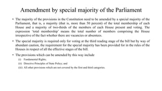 Amendment by special majority of the Parliament
• The majority of the provisions in the Constitution need to be amended by a special majority of the
Parliament, that is, a majority (that is, more than 50 percent) of the total membership of each
House and a majority of two-thirds of the members of each House present and voting. The
expression ‘total membership’ means the total number of members comprising the House
irrespective of the fact whether there are vacancies or absentees.
• The special majority is required only for voting at the third reading stage of the bill but by way of
abundant caution, the requirement for the special majority has been provided for in the rules of the
Houses in respect of all the effective stages of the bill.
• The provisions which can be amended by this way include
(i) Fundamental Rights;
(ii) Directive Principles of State Policy; and
(iii) All other provisions which are not covered by the first and third categories.
 