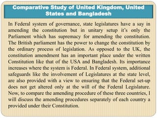 Comparative Study of United Kingdom, United
States and Bangladesh
In Federal system of governance, state legislatures have a say in
amending the constitution but in unitary setup it’s only the
Parliament which has supremacy for amending the constitution.
The British parliament has the power to change the constitution by
the ordinary process of legislation. As opposed to the UK, the
constitution amendment has an important place under the written
Constitution like that of the USA and Bangladesh. Its importance
increases where the system is Federal. In Federal system, additional
safeguards like the involvement of Legislatures at the state level,
are also provided with a view to ensuring that the Federal set-up
does not get altered only at the will of the Federal Legislature.
Now, to compare the amending procedure of these three countries, I
will discuss the amending procedures separately of each country a
provided under their Constitution.
 