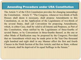 Amending Procedure under USA Constitution
The Article V of the USA Constitution provides for changing (amending)
the Constitution. Article V: "The Congress, whenever two-thirds of both
Houses shall deem it necessary, shall propose Amendments to this
Constitution, or, on the Application of the Legislatures of two-thirds of
the several States, shall call Convention for proposing Amendments,
which, in either Case, shall be valid to all Intents and Purposes, as Part of
this Constitution, when ratified by the Legislatures of three-fourths of
several States, or by Conventions in three-fourths thereof, as the one or
other Mode of Ratification may be proposed by the Congress; Provided
that no Amendment which may be made prior to the Year One thousand
eight hundred and eight shall in any Manner affect the first and fourth
Clauses in the Ninth Section of the first Article; and that no State, without
its Consent, shall be deprived of its equal Suffrage in the Senate.”
 