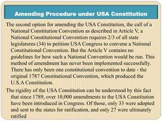 Amending Procedure under USA Constitution
The second option for amending the USA Constitution, the call of a
National Constitution Convention as described in Article V, a
National Constitutional Convention requires 2/3 of all state
legislatures (34) to petition USA Congress to convene a National
Constitutional Convention. But the Article V contains no
guidelines for how such a National Convention would be run. This
method of amendment has never been implemented successfully.
There has only been one constitutional convention to date - the
original 1787 Constitutional Convention, which produced the
U.S.A Constitution.
The rigidity of the USA Constitution can be understood by this fact
that since 1789, over 10,000 amendments to the USA Constitution
have been introduced in Congress. Of those, only 33 were adopted
and sent to the states for ratification, and only 27 were ultimately
ratified
 