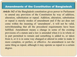 Amendments of the Constitution of Bangladesh
Article 142 of the Bangladesh constitution gives power to Parliament
to amend any provision of the Constitution by way of addition,
alteration, substitution or repeal. Addition, alteration, substitution
or repeal is merely modes of amendment and if the act does not
come within the meaning of ‘amendment’, it will not be valid,
notwithstanding that all the procedural requirements have been
fulfilled. Amendment means a change in some of the existing
provisions of a statute and a law is amended when it is in whole or
in part permitted to remain and something is added to, or taken
from it, or it is in some way changed or altered in order to make it
more complete, or perfect, or effective. An amendment is not the
same thing as repeal, although it may operate as repeal to a certain
degree.
 