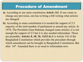 Procedure of Amendment
a) According to our main constitution Article 142. If one wants to
change any provision, one has to bring a bill writing what articles
are changed.
b) According to main constitution it is needed the support of 2/3
majority of the total number of parliament to amend any article. In
1978, The President Ziaur Rahman changed some articles; it is not
enough the support of 2/3 but it is also needed referendum. Those
are preamble, Articles 8, 48, 56, 142(1A).It is Article 142 of the
Bangladesh Constitution which provides the procedure through
which amendment can be brought in Bangladesh Constitution. But
after 16th Amended there is no need to referendum now.
 