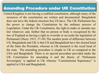 Amending Procedure under UK Constitution
United Kingdom is not having a codified constitution, although many of the
resources of the constitution are written and documented. Bangladesh
does not have the federal structure but US have. The UK Parliament has
the power to change the Constitution by the ordinary process of
Legislation. Under the UK Constitution, the right to make or unmake any
law whatever; and, further that no person or body is recognized by the
law of England as having a right to override or set aside the legislation of
Parliament (Dicey 1915, 37-38) The another point of difference between
US, Bangladesh and UK is that US and Bangladesh have the elected head
of the State the President, whereas in UK monarch is the royal head of
the state. The amending procedure is simple in UK as compared to the
USA and Bangladesh. There is no special procedure provided under the
UK Constitution for amending it and the theory of ‘Parliament
Sovereignty’ is applied in UK whereas “Constitutional Supremacy” is
applied in USA and Bangladesh.
 