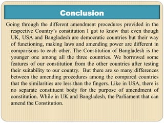 Conclusion
Going through the different amendment procedures provided in the
respective Country’s constitution I got to know that even though
UK, USA and Bangladesh are democratic countries but their way
of functioning, making laws and amending power are different in
comparisons to each other. The Constitution of Bangladesh is the
younger one among all the three countries. We borrowed some
features of our constitution from the other countries after testing
their suitability to our country. But there are so many differences
between the amending procedures among the compared countries
that the similarities are less than the fingers. Like in USA, there is
no separate constituent body for the purpose of amendment of
constitution. While in UK and Bangladesh, the Parliament that can
amend the Constitution.
 