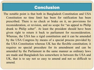Conclusion
The notable point is that both in Bangladesh Constitution and USA
Constitution no time limit has been for ratification has been
prescribed. There is no check or brake on it, no provisions for
reconsideration, or revision, and no scope for “an appeal to Philip
drunk to Philip sober”. At least the president should have been
given right to return it back to parliament for reconsideration.
Whereas, the USA has a rigid constitution and it can be amended
by the USA Congress by means of a special process provided by
the USA Constitution whereas UK has the flexible constitution; it
requires no special procedure for its amendment and can be
amended by the Parliament in the same manner as ordinary laws
are made and Bangladesh lies somewhere in between the USA and
UK, that is to say not so easy to amend and not so difficult to
amend.
 