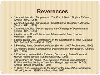 Reverences
 1.Ahmed, Moudud, Bangladesh : The Era of Sheikh Mujibur Rahman,
(Dhaka : UPL, 1983).
 2.Ahmed, Moudud, Bangladesh : Constitutional Quest for Autonomy,
(Dhaka : UPL, 1978).
 3.Ahmed, Moudud, Democracy and the Challenge of Development,
(Dhaka : UPL, 1995)
 4.Alder, John, Constitutional and Administrative Law, (London :
Mcmillan, 1989).
 5.Basu, Durga Das, Commentary on the Constitution of India [Calcutta :
S.C. Sarker & Sons (P) Ltd., 1982]
 6.Blessley, Jane, Constitutional Law, (London : HLT Publications, 1990)
 7.Chudhury, Dilara, Constitutional Development in Bangladesh, (Dhaka :
UPL, 1995)
 8.Chudhury, Justice Abdur Rahman, Democracy, Rule of Law and
Human Rights, (Dhaka : Dhaka University, 1992).
 9.Chowdhury, Dr. Najma, The Legislative Process in Bangladesh :
Politics and Functioning of then East Bengal Legistlature 1947-58,
(Dhaka : Dhaka University, 1980).
 11.Dicey, A.V., Introduction to the Study of the Law of the Constitution,
10th ed, (London : ELBS and Macmillan, 1973).
 