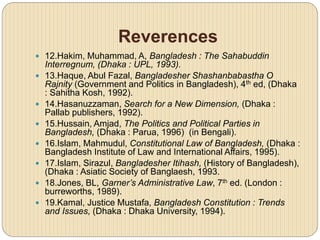 Reverences
 12.Hakim, Muhammad, A, Bangladesh : The Sahabuddin
Interregnum, (Dhaka : UPL, 1993).
 13.Haque, Abul Fazal, Bangladesher Shashanbabastha O
Rajnity (Government and Politics in Bangladesh), 4th ed, (Dhaka
: Sahitha Kosh, 1992).
 14.Hasanuzzaman, Search for a New Dimension, (Dhaka :
Pallab publishers, 1992).
 15.Hussain, Amjad, The Politics and Political Parties in
Bangladesh, (Dhaka : Parua, 1996) (in Bengali).
 16.Islam, Mahmudul, Constitutional Law of Bangladesh, (Dhaka :
Bangladesh Institute of Law and International Affairs, 1995).
 17.Islam, Sirazul, Bangladesher Itihash, (History of Bangladesh),
(Dhaka : Asiatic Society of Banglaesh, 1993.
 18.Jones, BL, Garner’s Administrative Law, 7th ed. (London :
burreworths, 1989).
 19.Kamal, Justice Mustafa, Bangladesh Constitution : Trends
and Issues, (Dhaka : Dhaka University, 1994).
 
