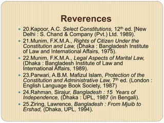 Reverences
 20.Kapoor, A.C. Select Constitutions, 12th ed. [New
Delhi : S. Chand & Company (Pvt.) Ltd. 1989).
 21.Munim, F.K.M.A., Rights of Citizen Under the
Constitution and Law, (Dhaka : Bangladesh Institute
of Law and International Affairs, 1975).
 22.Munim, F.K.M.A., Legal Aspects of Marital Law,
(Dhaka : Bangladesh Institute of Law and
International Affairs, 1989).
 23.Parwari, A.B.M. Mafizul Islam, Protection of the
Constitution and Administrative Law, 7th ed. (London :
English Language Book Society, 1987)
 24.Rahman, Sirajur, Bangladesh : 15 Years of
Independence, (Dhaka : UPL, 1987 (in Bengali).
 25.Ziring, Lawrence, Bangladesh : From Mjuib to
Ershad, (Dhaka, UPL, 1994).
 