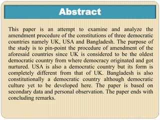 Abstract
This paper is an attempt to examine and analyze the
amendment procedure of the constitutions of three democratic
countries namely UK, USA and Bangladesh. The purpose of
the study is to pin-point the procedure of amendment of the
aforesaid countries since UK is considered to be the oldest
democratic country from where democracy originated and got
nurtured. USA is also a democratic country but its form is
completely different from that of UK. Bangladesh is also
constitutionally a democratic country although democratic
culture yet to be developed here. The paper is based on
secondary data and personal observation. The paper ends with
concluding remarks.
 