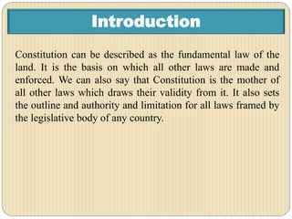 Introduction
Constitution can be described as the fundamental law of the
land. It is the basis on which all other laws are made and
enforced. We can also say that Constitution is the mother of
all other laws which draws their validity from it. It also sets
the outline and authority and limitation for all laws framed by
the legislative body of any country.
 