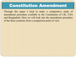 Constitution Amendment
Through this paper I tried to make a comparative study of
amendment procedure available in the Constitution of UK, USA
and Bangladesh. Here we will look into the amendment procedure
of the three countries from a comparison point of view.
 