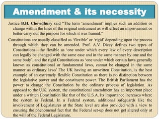 Amendment & its necessity
Justice B.H. Chowdhury said “The term ‘amendment’ implies such an addition or
change within the lines of the original instrument as will effect an improvement or
better carry out the purpose for which it was framed.”
Constitutions are usually classified as ‘flexible’ or ‘rigid’ depending upon the process
through which they can be amended. Prof. A.V. Dicey defines two types of
Constitutions—the flexible as ‘one under which every law of every description
can legally be changed with the same ease and in the same manner by one and the
same body’, and the rigid Constitutions as ‘one under which certain laws generally
known as constitutional or fundamental laws, cannot be changed in the same
manner as ordinary laws’ The UK having an unwritten Constitution, is the best
example of an extremely flexible Constitution as there is no distinction between
the legislative power and the constituent power. The British Parliament has the
power to change the Constitution by the ordinary process of legislation. As
opposed to the U.K. system, the constitutional amendment has an important place
under a written Constitution like that of the U.S.A. Its importance increases where
the system is Federal. In a Federal system, additional safeguards like the
involvement of Legislatures at the State level are also provided with a view to
ensuring the phenomenal fact that the Federal set-up does not get altered only at
the will of the Federal Legislature.
 