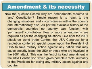 Amendment & its necessity
Now the questions came why are amendments required to
‘any’ Constitution? Simple reason is to react to the
changing situations and circumstances within the country
and internationally also. As per the available history of the
democratic countries no country can function with
‘permanent’ constitution. Few or more amendments are
required as per the changing situations. Like after the 2001
attack on world trade Centre, the USA Congress by a
resolution conferred special power upon the President of
USA to take military action against any nation that may
cause security issue the USA or those who are involved in
the 2001 attack. This was the first of its kind amendment in
the USA Constitution which gives complete ‘sole’ authority
to the President for taking any military action against any
country.
 