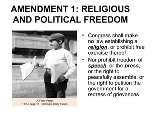 AMENDMENT 1: RELIGIOUS
AND POLITICAL FREEDOM
• Congress shall make
no law establishing a
religion, or prohibit free
exercise thereof
• Nor prohibit freedom of
speech, or the press,
or the right to
peacefully assemble, or
the right to petition the
government for a
redress of grievances
 