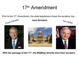 17th
Amendment
Prior to the 17th
Amendment, the state legislatures chose the senators, but…
With the passage of the 17th
, the PEOPLE directly elect their senators.
Iowa Senators
Chuck Grassley
Tom Harkin
 