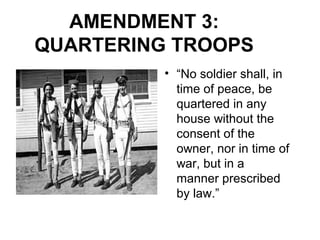 AMENDMENT 3:
QUARTERING TROOPS
• “No soldier shall, in
time of peace, be
quartered in any
house without the
consent of the
owner, nor in time of
war, but in a
manner prescribed
by law.”
 
