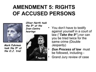 AMENDMENT 5: RIGHTS
OF ACCUSED PERSONS
• You don’t have to testify
against yourself in a court of
law (“Take the 5th
”),nor can
you be tried twice for the
same crime (Double
Jeopardy)
• Due Process of law must
be followed, including -
• Grand Jury review of case
Mark Fuhrman
took the 5th
at
the O.J. trial
Oliver North took
the 5th at the
Iran-Contra
hearings
North
 