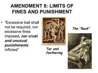 AMENDMENT 8: LIMITS OF
FINES AND PUNISHMENT
• “Excessive bail shall
not be required, nor
excessive fines
imposed, nor cruel
and unusual
punishments
inflicted” Tar and
feathering
The “Rack”
 