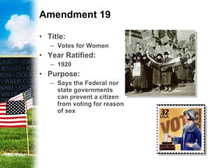 Amendment 19 Title: Votes for Women Year Ratified: 1920 Purpose: Says the Federal nor state governments can prevent a citizen from voting for reason of sex 