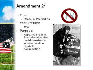 Amendment 21 Title:   Repeal of Prohibition Year Ratified: 1933 Purpose: Repealed the 18th Amendment; states could now decide whether to allow alcoholic consumption 
