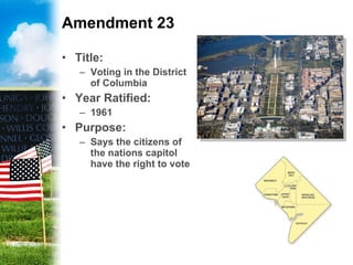 Amendment 23 Title: Voting in the District of Columbia Year Ratified: 1961 Purpose: Says the citizens of the nations capitol have the right to vote 