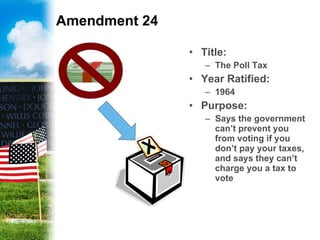 Amendment 24 Title: The Poll Tax Year Ratified: 1964 Purpose: Says the government can’t prevent you from voting if you don’t pay your taxes, and says they can’t charge you a tax to vote 