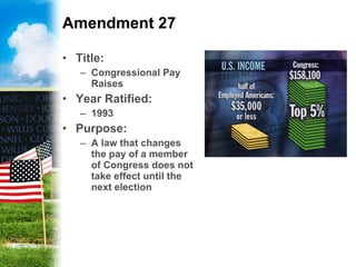 Amendment 27 Title: Congressional Pay Raises Year Ratified: 1993 Purpose: A law that changes the pay of a member of Congress does not take effect until the next election  