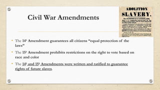 Civil War Amendments
• The 14th
Amendment guarantees all citizens “equal protection of the
laws”
• The 15th
Amendment prohibits restrictions on the right to vote based on
race and color
• The 14th
and 15th
Amendments were written and ratified to guarantee
rights of future slaves.
 