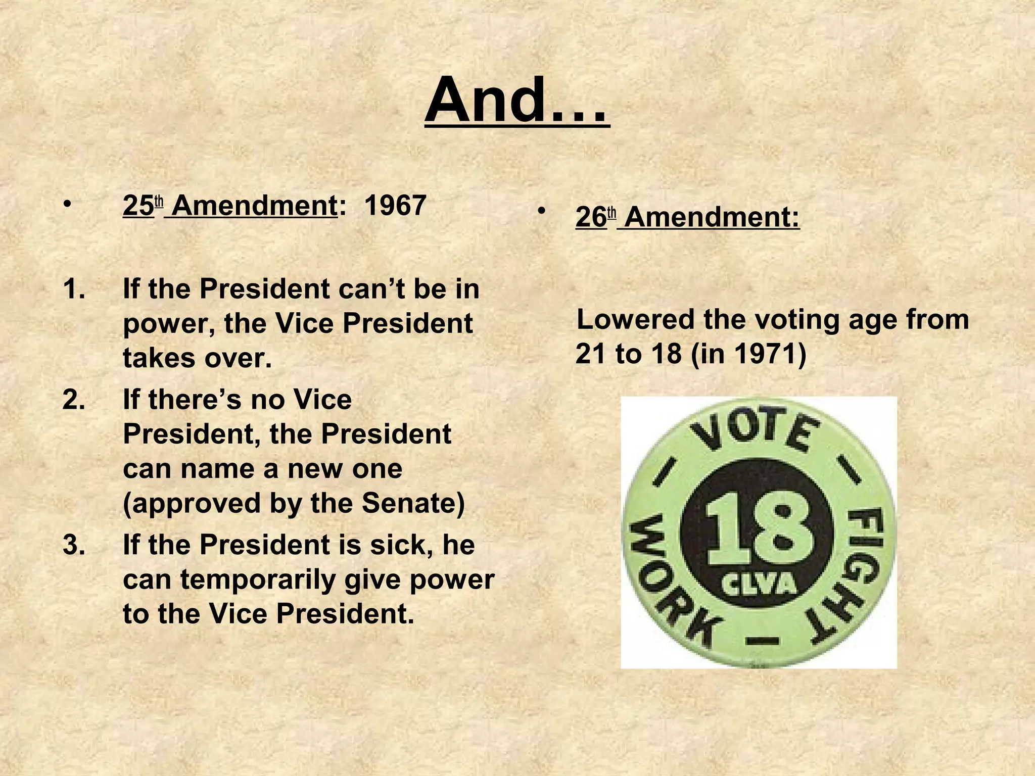 And…
•

25th Amendment: 1967

1.

If the President can’t be in
power, the Vice President
takes over.
If there’s no Vice
President, the President
can name a new one
(approved by the Senate)
If the President is sick, he
can temporarily give power
to the Vice President.

2.

3.

•

26th Amendment:
Lowered the voting age from
21 to 18 (in 1971)

 