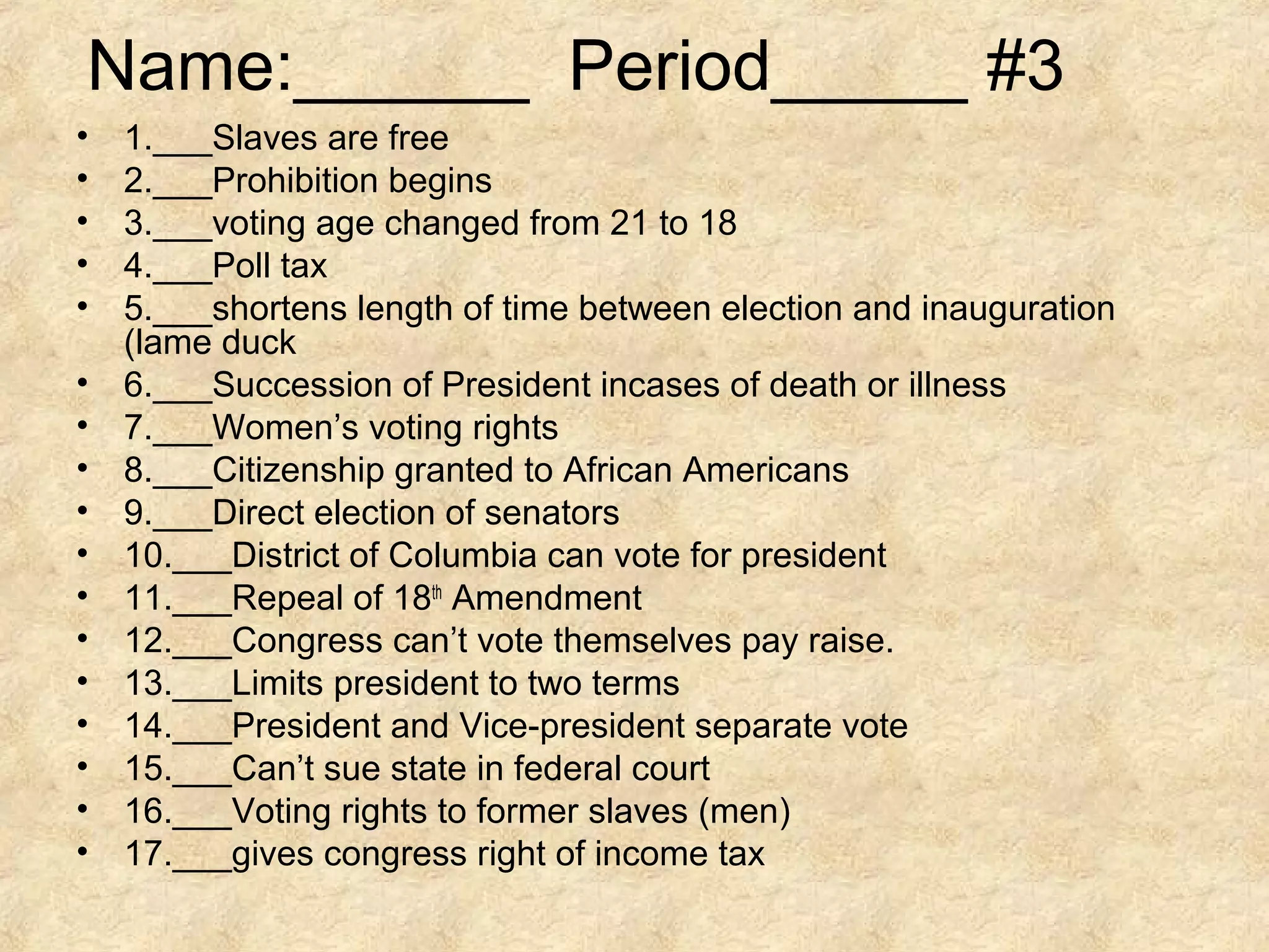 Name:______ Period_____ #3
•
•
•
•
•
•
•
•
•
•
•
•
•
•
•
•
•

1.___Slaves are free
2.___Prohibition begins
3.___voting age changed from 21 to 18
4.___Poll tax
5.___shortens length of time between election and inauguration
(lame duck
6.___Succession of President incases of death or illness
7.___Women’s voting rights
8.___Citizenship granted to African Americans
9.___Direct election of senators
10.___District of Columbia can vote for president
11.___Repeal of 18th Amendment
12.___Congress can’t vote themselves pay raise.
13.___Limits president to two terms
14.___President and Vice-president separate vote
15.___Can’t sue state in federal court
16.___Voting rights to former slaves (men)
17.___gives congress right of income tax

 