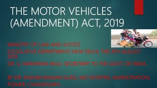 THE MOTOR VEHICLES
(AMENDMENT) ACT, 2019
MINISTRY OF LAW AND JUSTICE
(LEGISLATIVE DEPARTMENT) NEW DELHI, THE 9TH AUGUST
2019
DR. G. NARAYANA RAJU, SECRETARY TO THE GOVT. OF INDIA.
BY DR. RASHMI RANJAN GURU, MD HOSPITAL AMINISTRATION,
PGIMER, CHANDIGARH.
 