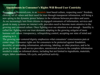 Amendments in Consumer’s Rights Will Breed User Centricity According to Icentered.com, in an  Icentric  trust based culture, respecting users’ freedom, choices, set of values and their need for trust through transparent information, will bring a new spring to the dynamic power balance in the relations between providers and users. As we increasingly turn from citizens to engaged consumers of information, services and goods in many systems we interact with, providers need to become more attentive to the growing user centered culture. Once fighting over our attention is not enough – humility is called for: fighting over our trust demands adapting to the growing zeitgeist of more humane soft values: transparency, relinquishing control, accepting our state of mind and adapting to it. The growing user centered dignity emphasizes what consumers’ consciousness puts at center stage. Consumer rights are for consumers to be protected against fraudulent, deceitful, or misleading information, advertising, labeling, or other practices, and to be given, by all goods and service providers, unrestricted access to the complete information needed to make an informed choice, including but not limited to ingredients, materials, origin, labor conditions, life cycle, and political activity. 