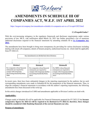 AMENDMENTS IN SCHEDULE III OF
COMPANIES ACT, W.E.F. 1ST APRIL 2022
https://taxguru.in/company-law/amendments-schedule-iii-companies-act-w-e-f-1st-april-2022.html
CA Pragathi Gudur*
With the ever-increasing stringency in the regulatory framework and disclosure requirements under various
provisions of law, MCA, vide notification dated March 24, 2021 has further prescribed a list of numerous
additional disclosures required in the financial statements by amending schedule III to the Companies Act,
2013.
The amendments have been brought to bring more transparency by providing for various disclosures including
dealing with struck off companies, details of benami property, undisclosed income etc. which shall be applicable
from FY 2022-23.
In recent years, there have been substantial changes in the reporting requirement by the auditors, but no such
corresponding amendments were made in Schedule-III for the preparation of the financial statements. Thus, to
align the company’s financial statements in accordance with the auditor’s reporting requirements, the following
amendments have been discussed in this write-up.
In this article changes introduced in CARO and amendments applicable to Division I entities are dealt with.
Applicability:
Changes made in Schedule III will be applicable for Financial Statements prepared for FY 2022-23 but because
comparative figures for 2021-22 will be required to be disclosed in FY 2022-23, therefore, these changes
should be considered while finalizing financials of the current financial year also.
Purpose of amendment:
 
