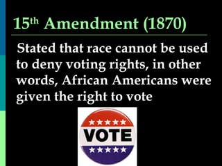 15 th  Amendment (1870) Stated that race cannot be used to deny voting rights, in other words, African Americans were given the right to vote 