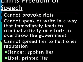 Limits Freedom of Speech Cannot provoke riots Cannot speak or write in a way that immediately leads to criminal activity or efforts to overthrow the government Cannot spread lies to hurt ones reputation Slander: spoken lies Libel: printed lies 